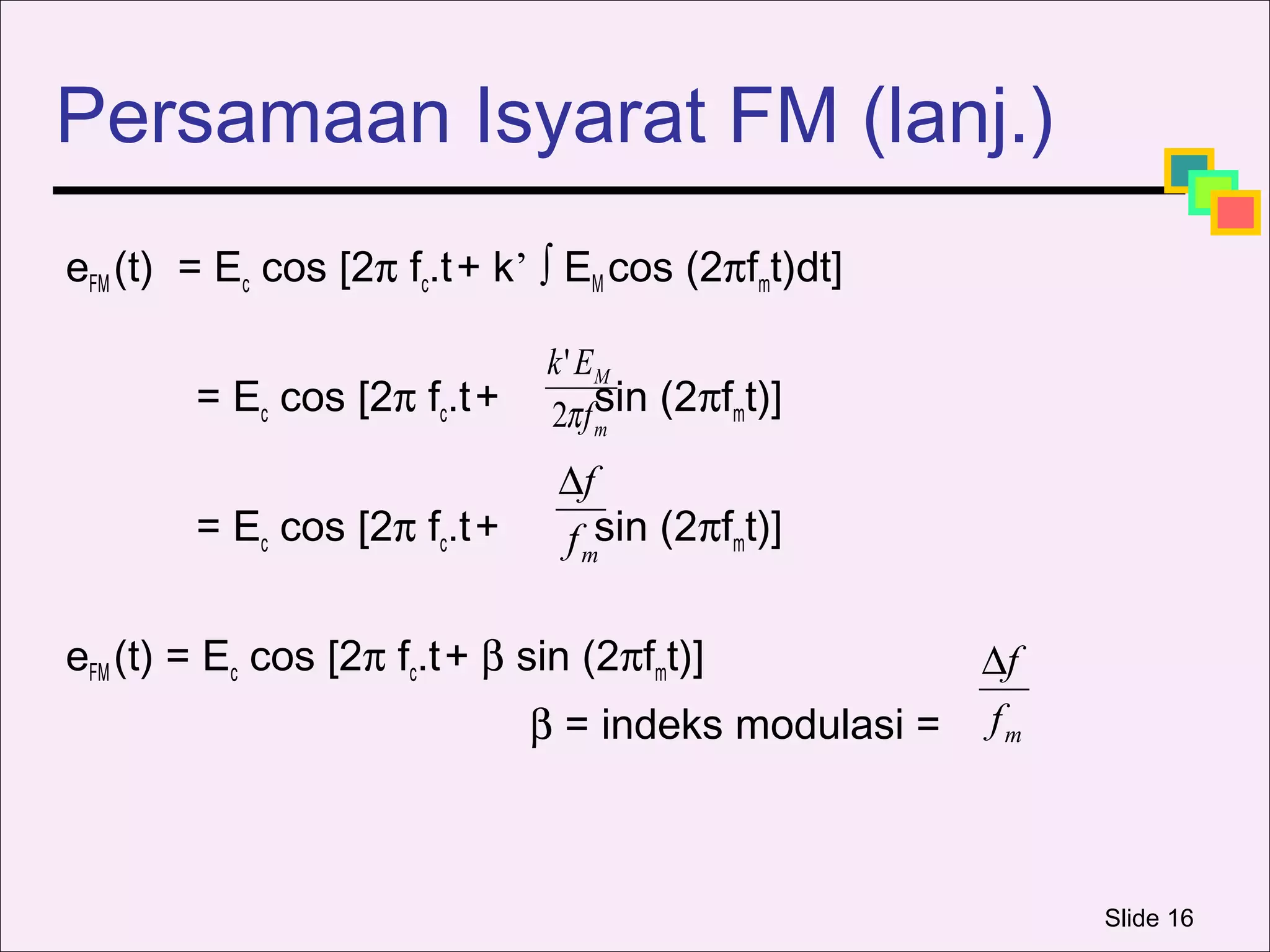 Persamaan Isyarat FM (lanj.)
eFM (t) = Ec cos [2π fc.t + k’ ∫ EM cos (2πfmt)dt]

                               k ' EM
        = Ec cos [2π fc.t +    2π f sin (2πfmt)]
                                    m

                                ∆f
        = Ec cos [2π fc.t +     f msin (2πfmt)]

eFM (t) = Ec cos [2π fc.t + β sin (2πfmt)]            ∆f
                              β = indeks modulasi =   fm



                                                           Slide 16
 
