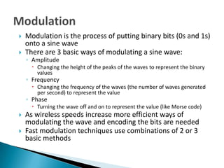    Modulation is the process of putting binary bits (0s and 1s)
    onto a sine wave
   There are 3 basic ways of modulating a sine wave:
    ◦ Amplitude
       Changing the height of the peaks of the waves to represent the binary
        values
    ◦ Frequency
       Changing the frequency of the waves (the number of waves generated
        per second) to represent the value
    ◦ Phase
       Turning the wave off and on to represent the value (like Morse code)
   As wireless speeds increase more efficient ways of
    modulating the wave and encoding the bits are needed
   Fast modulation techniques use combinations of 2 or 3
    basic methods
 