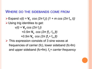 WHERE DO THE SIDEBANDS COME FROM 
Expand v(t) = Vc cos (2π fct) {1 + m cos (2π fm t)} 
Using trig identities to get: 
v(t) = Vc cos (2π fct) 
+0.5m Vc cos (2π [fc- fm ]t) 
+0.5m Vc cos (2π [fc+ fm ]t) 
 This expression consists of 3 sine waves at 
frequencies of carrier (fc), lower sideband (fc-fm) 
and upper sideband (fc+fm). fc= carrier frequency 
 