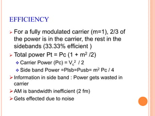 EFFICIENCY 
 For a fully modulated carrier (m=1), 2/3 of 
the power is in the carrier, the rest in the 
sidebands (33.33% efficient ) 
 Total power Pt = Pc (1 + m2 /2) 
 Carrier Power (Pc) = Vc 
2 / 2 
 Side band Power =Plsb=Pusb= m2 Pc / 4 
 Information in side band : Power gets wasted in 
carrier 
AM is bandwidth inefficient (2 fm) 
Gets effected due to noise 
 