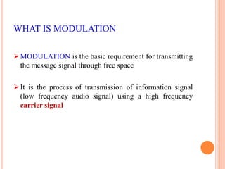 WHAT IS MODULATION 
MODULATION is the basic requirement for transmitting 
the message signal through free space 
 It is the process of transmission of information signal 
(low frequency audio signal) using a high frequency 
carrier signal 
 