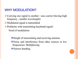 WHY MODULATION? 
Carrying one signal to another : uses carrier (having high 
frequency , smaller wavelength) 
Modulated signal is transmitted 
Problems with transmitting baseband signal/ 
Need of modulation 
Height of transmitting and receiving antenna 
Noise and interference from other sources at low 
frequencies: Multiplexing 
Narrow banding 
 