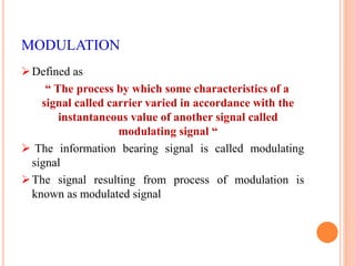 MODULATION 
Defined as 
“ The process by which some characteristics of a 
signal called carrier varied in accordance with the 
instantaneous value of another signal called 
modulating signal “ 
 The information bearing signal is called modulating 
signal 
The signal resulting from process of modulation is 
known as modulated signal 
 