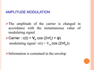 AMPLITUDE MODULATION 
The amplitude of the carrier is changed in 
accordance with the instantaneous value of 
modulating signal 
Carrier : c(t) = Vc cos (2πfct + φ) 
modulating signal v(t) = Vm cos (2πfmt) 
Information is contained in the envelop 
 