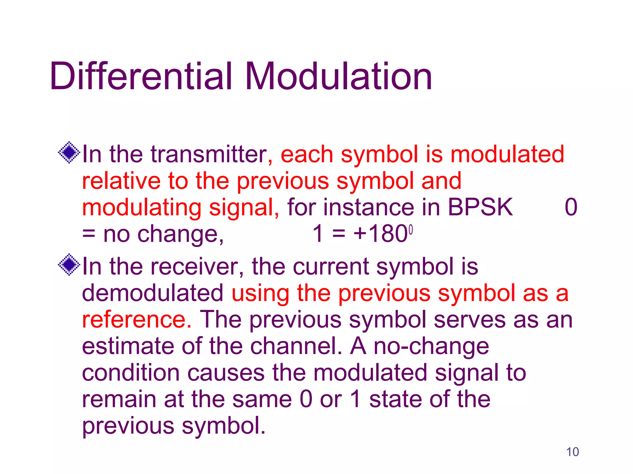 Differential Modulation
In the transmitter, each symbol is modulated
relative to the previous symbol and
modulating signal, for instance in BPSK 0
= no change, 1 = +1800
In the receiver, the current symbol is
demodulated using the previous symbol as a
reference. The previous symbol serves as an
estimate of the channel. A no-change
condition causes the modulated signal to
remain at the same 0 or 1 state of the
previous symbol.
10
 