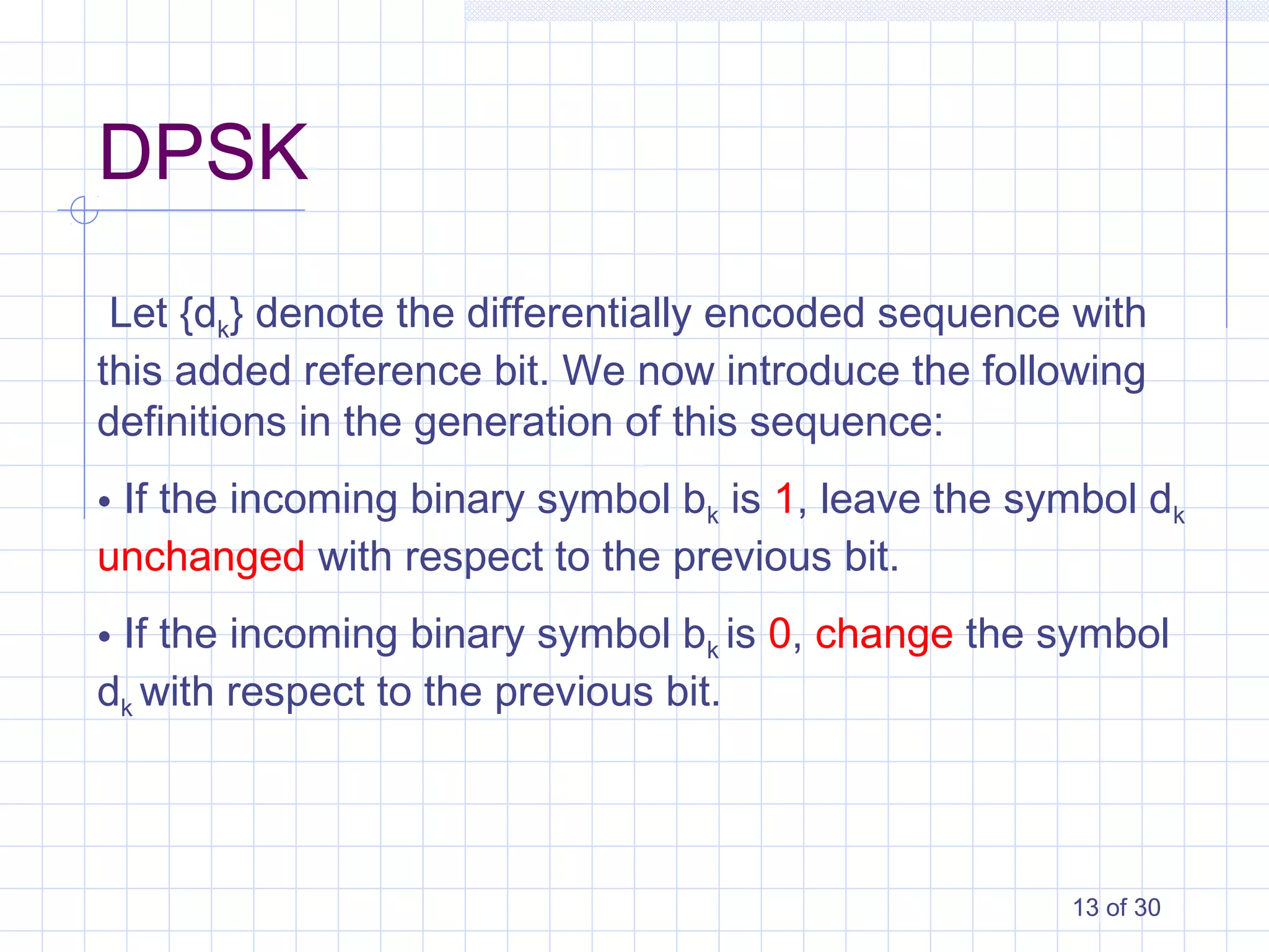 13 of 30
Let {dk} denote the differentially encoded sequence with
this added reference bit. We now introduce the following
definitions in the generation of this sequence:
• If the incoming binary symbol bk is 1, leave the symbol dk
unchanged with respect to the previous bit.
• If the incoming binary symbol bk is 0, change the symbol
dk with respect to the previous bit.
DPSK
 