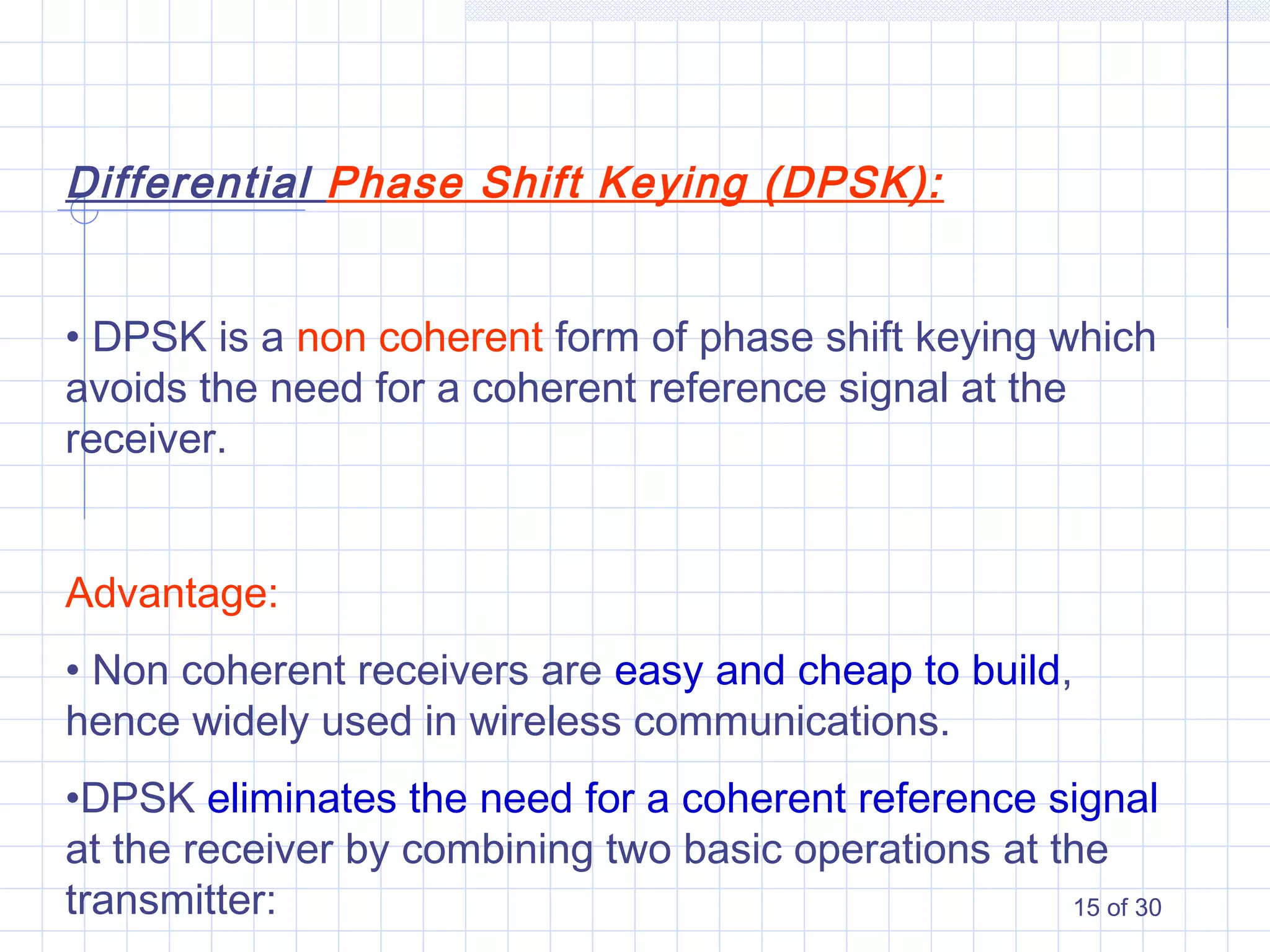 15 of 30
Differential Phase Shift Keying (DPSK):
• DPSK is a non coherent form of phase shift keying which
avoids the need for a coherent reference signal at the
receiver.
Advantage:
• Non coherent receivers are easy and cheap to build,
hence widely used in wireless communications.
•DPSK eliminates the need for a coherent reference signal
at the receiver by combining two basic operations at the
transmitter:
 