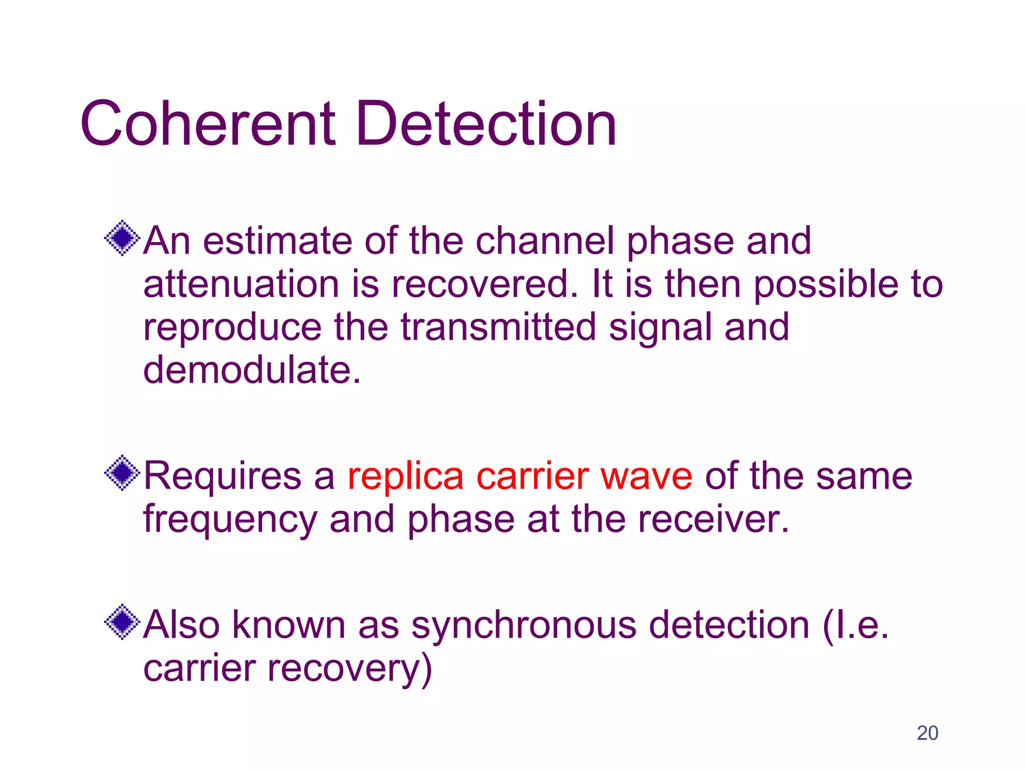 Coherent Detection
An estimate of the channel phase and
attenuation is recovered. It is then possible to
reproduce the transmitted signal and
demodulate.
Requires a replica carrier wave of the same
frequency and phase at the receiver.
Also known as synchronous detection (I.e.
carrier recovery)
20
 