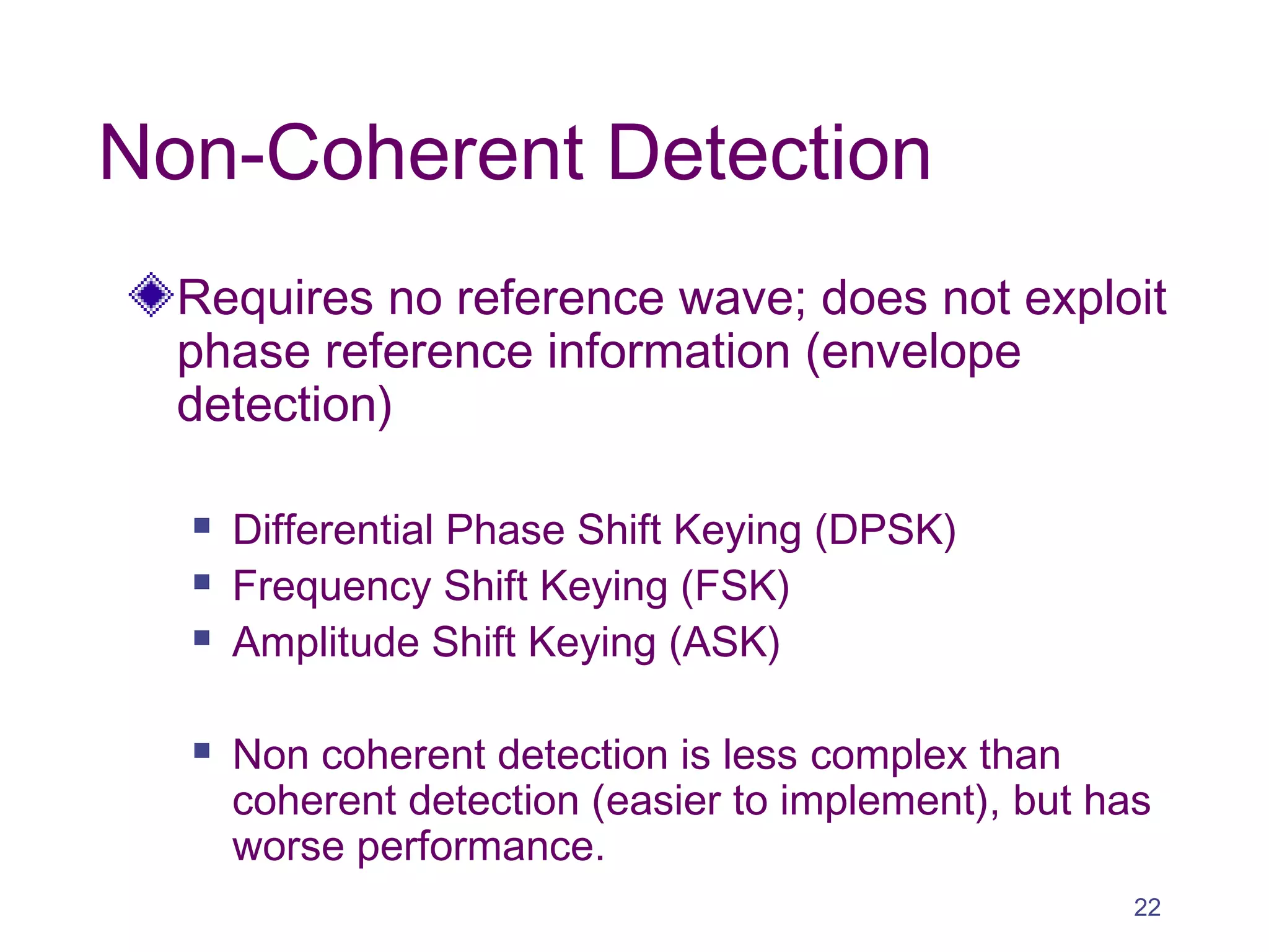 Non-Coherent Detection
Requires no reference wave; does not exploit
phase reference information (envelope
detection)
 Differential Phase Shift Keying (DPSK)
 Frequency Shift Keying (FSK)
 Amplitude Shift Keying (ASK)
 Non coherent detection is less complex than
coherent detection (easier to implement), but has
worse performance.
22
 