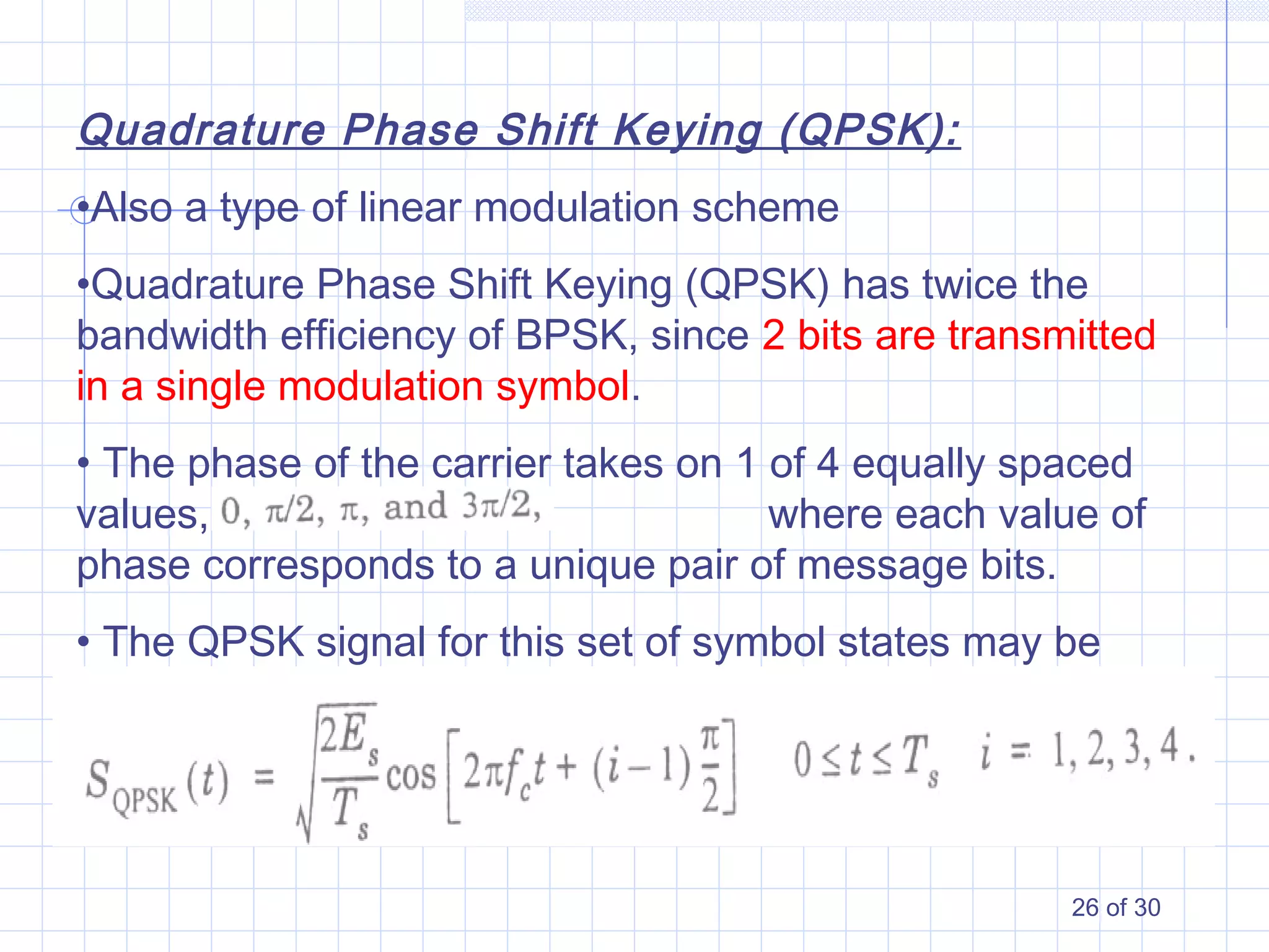 26 of 30
Quadrature Phase Shift Keying (QPSK):
•Also a type of linear modulation scheme
•Quadrature Phase Shift Keying (QPSK) has twice the
bandwidth efficiency of BPSK, since 2 bits are transmitted
in a single modulation symbol.
• The phase of the carrier takes on 1 of 4 equally spaced
values, such as where each value of
phase corresponds to a unique pair of message bits.
• The QPSK signal for this set of symbol states may be
defined as:
 