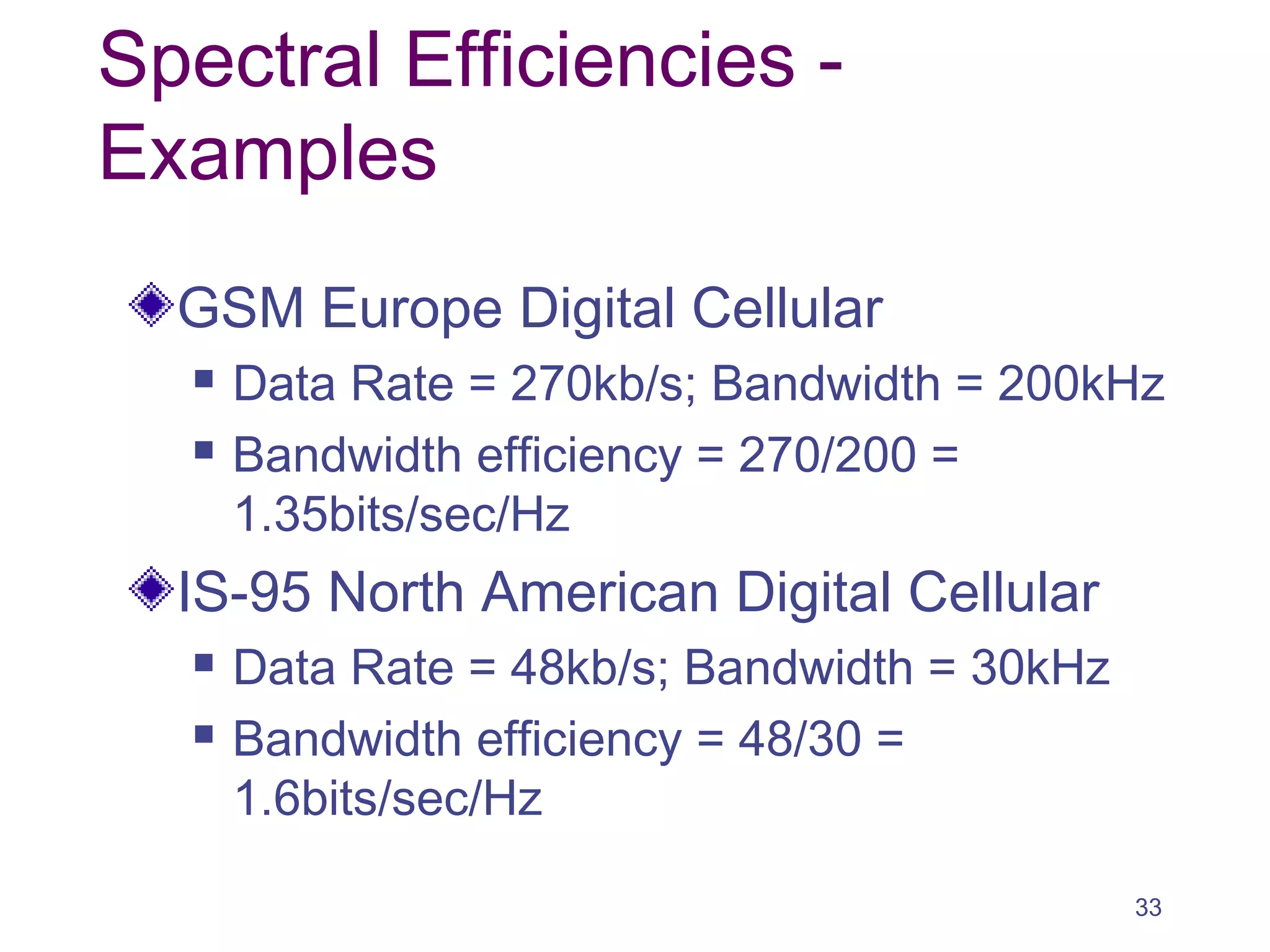 Spectral Efficiencies -
Examples
GSM Europe Digital Cellular
 Data Rate = 270kb/s; Bandwidth = 200kHz
 Bandwidth efficiency = 270/200 =
1.35bits/sec/Hz
IS-95 North American Digital Cellular
 Data Rate = 48kb/s; Bandwidth = 30kHz
 Bandwidth efficiency = 48/30 =
1.6bits/sec/Hz
33
 