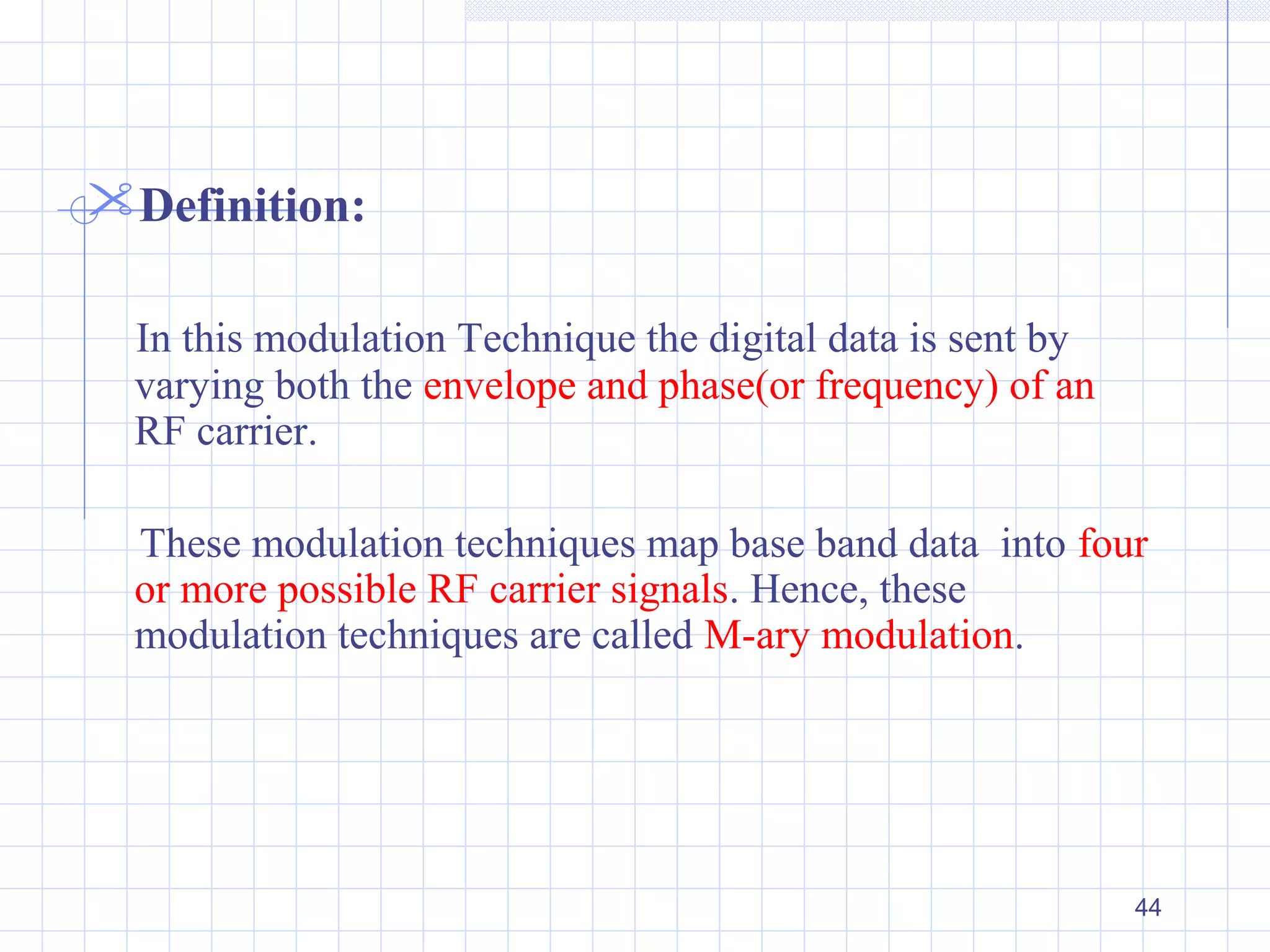 44
Definition:
In this modulation Technique the digital data is sent by
varying both the envelope and phase(or frequency) of an
RF carrier.
These modulation techniques map base band data into four
or more possible RF carrier signals. Hence, these
modulation techniques are called M-ary modulation.
 