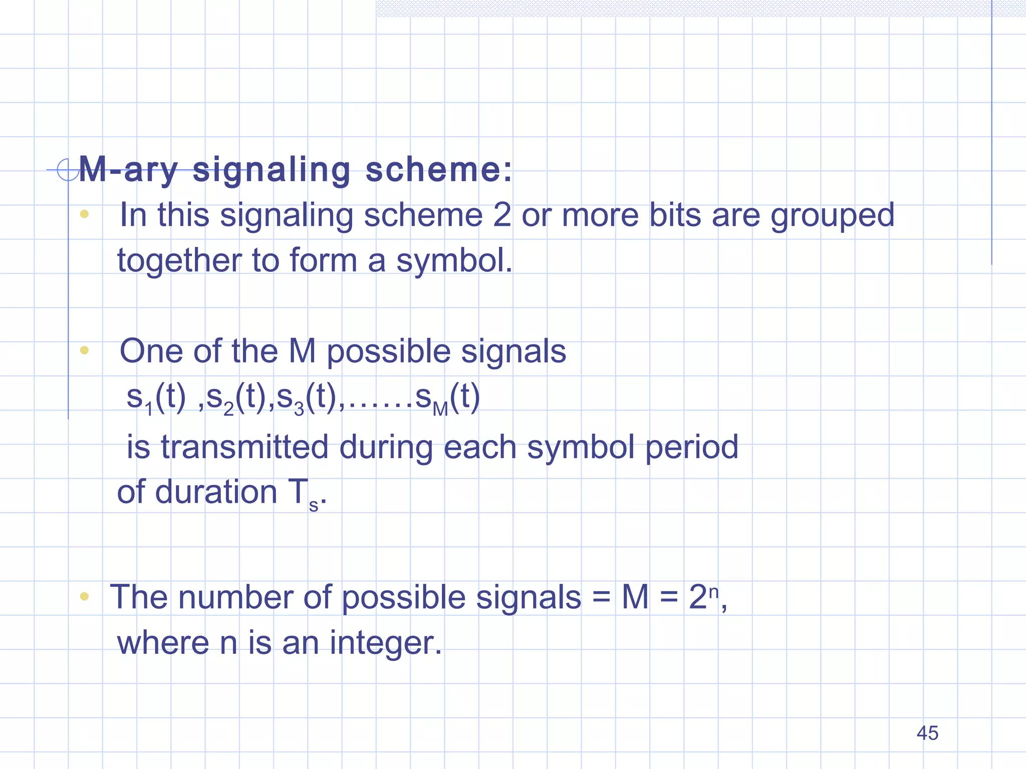 45
M-ary signaling scheme:
• In this signaling scheme 2 or more bits are grouped
together to form a symbol.
• One of the M possible signals
s1(t) ,s2(t),s3(t),……sM(t)
is transmitted during each symbol period
of duration Ts.
• The number of possible signals = M = 2n
,
where n is an integer.
 