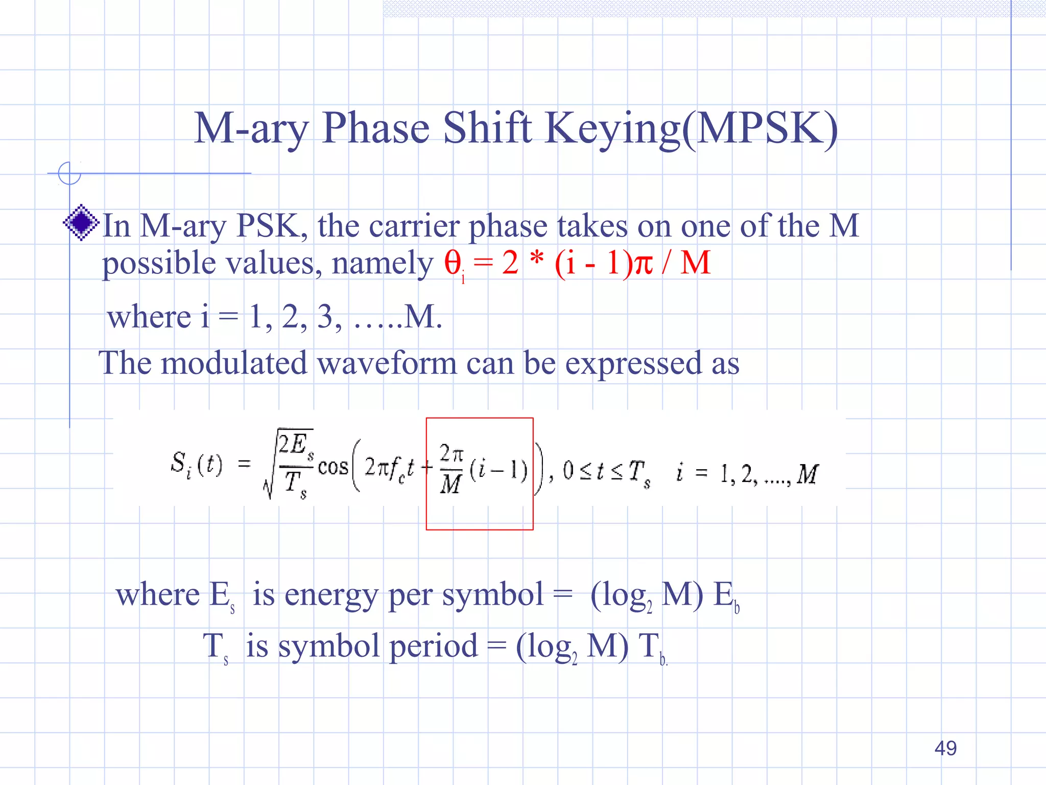 49
M-ary Phase Shift Keying(MPSK)
In M-ary PSK, the carrier phase takes on one of the M
possible values, namely θi
= 2 * (i - 1)π / M
where i = 1, 2, 3, …..M.
The modulated waveform can be expressed as
where Es is energy per symbol = (log2 M) Eb
Ts is symbol period = (log2 M) Tb.
 