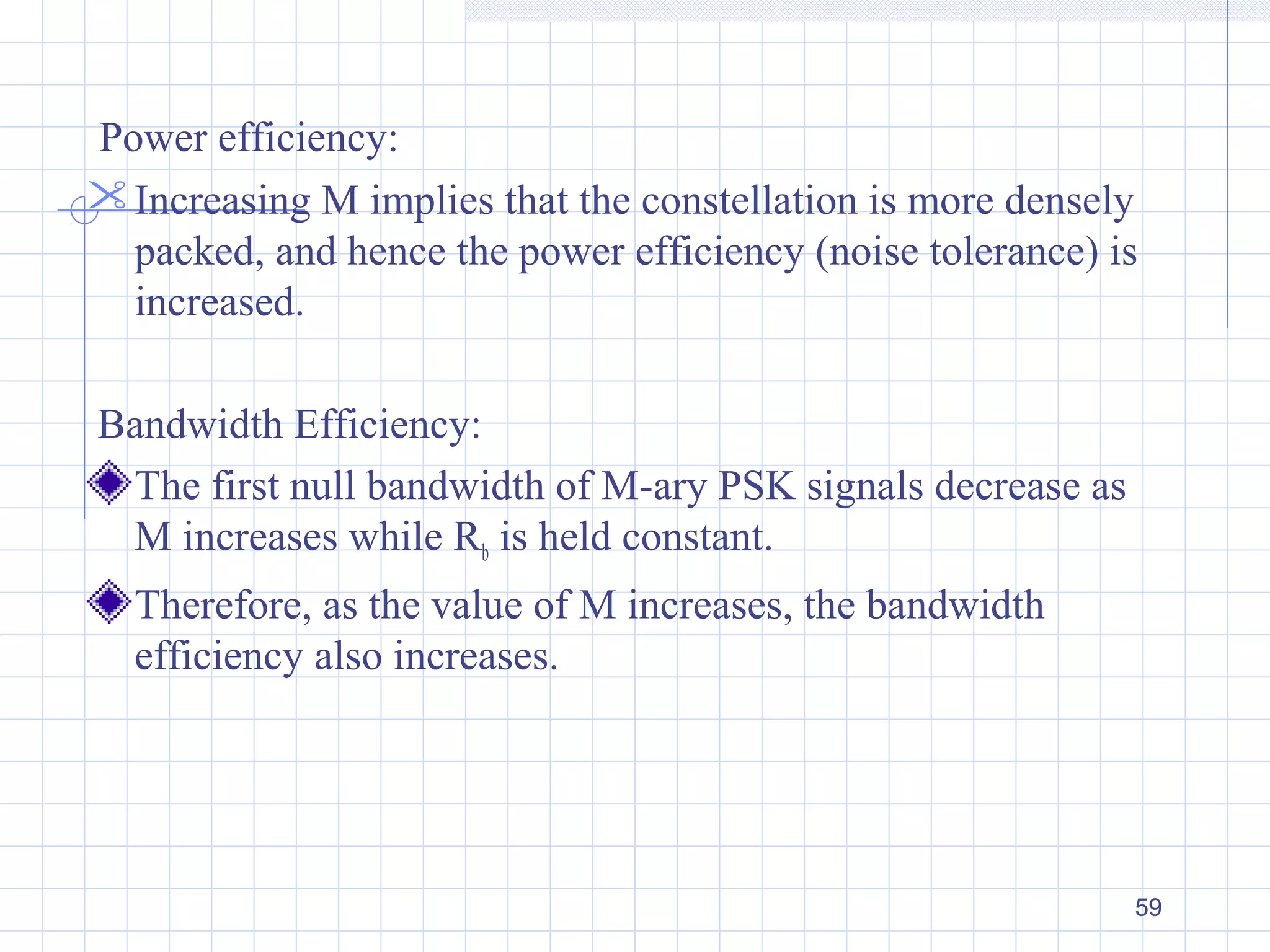 59
Power efficiency:
Increasing M implies that the constellation is more densely
packed, and hence the power efficiency (noise tolerance) is
increased.
Bandwidth Efficiency:
The first null bandwidth of M-ary PSK signals decrease as
M increases while Rb is held constant.
Therefore, as the value of M increases, the bandwidth
efficiency also increases.
 