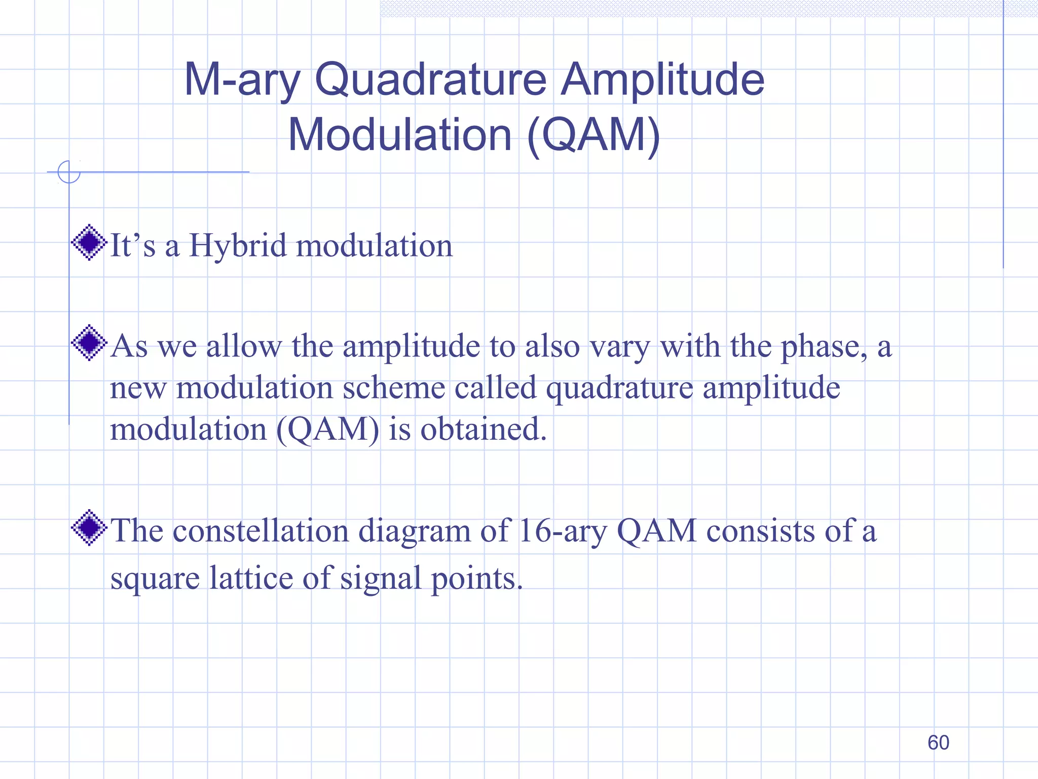 60
M-ary Quadrature Amplitude
Modulation (QAM)
It’s a Hybrid modulation
As we allow the amplitude to also vary with the phase, a
new modulation scheme called quadrature amplitude
modulation (QAM) is obtained.
The constellation diagram of 16-ary QAM consists of a
square lattice of signal points.
 