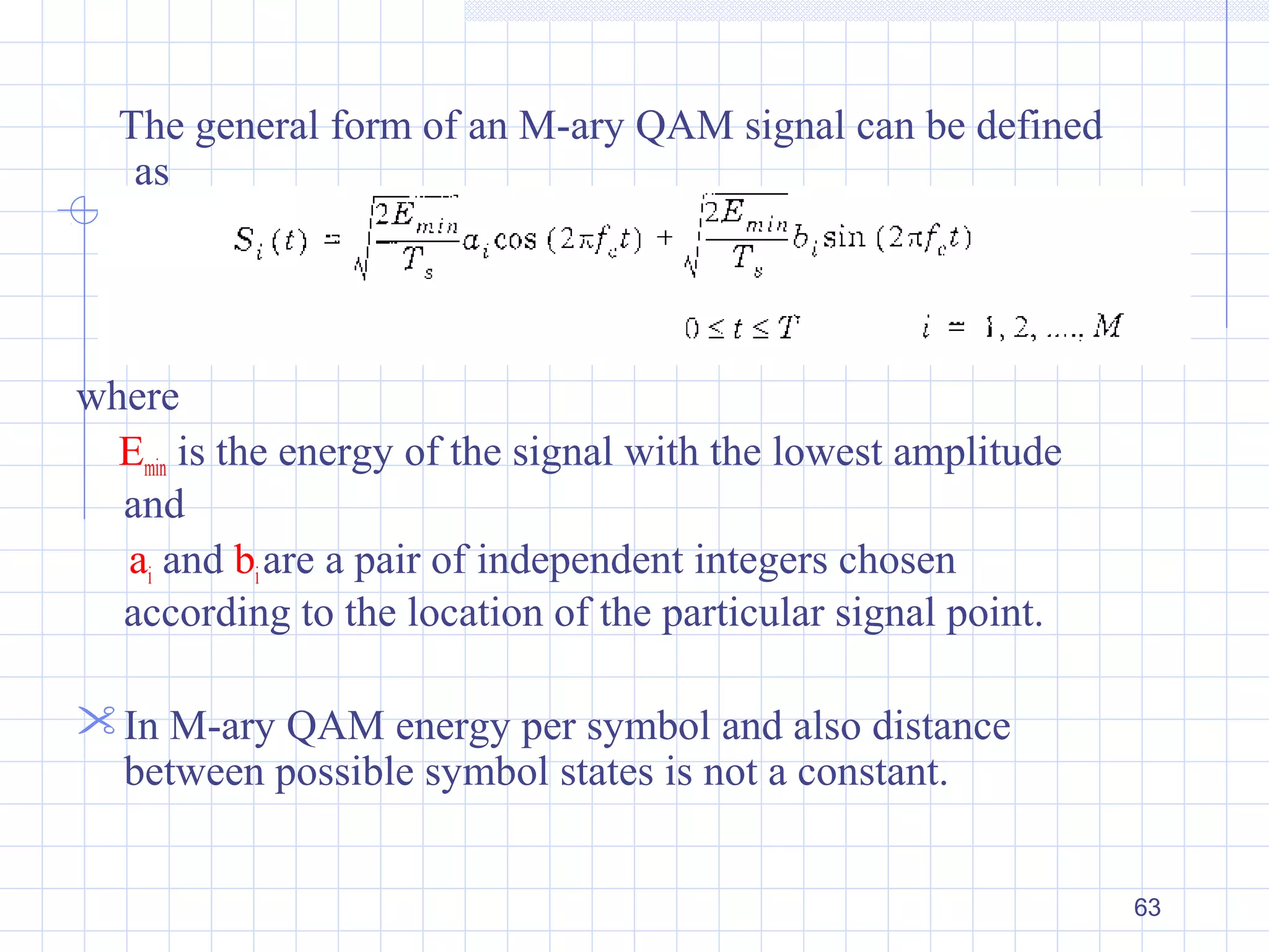 63
The general form of an M-ary QAM signal can be defined
as
where
Emin is the energy of the signal with the lowest amplitude
and
ai and biare a pair of independent integers chosen
according to the location of the particular signal point.
In M-ary QAM energy per symbol and also distance
between possible symbol states is not a constant.
 