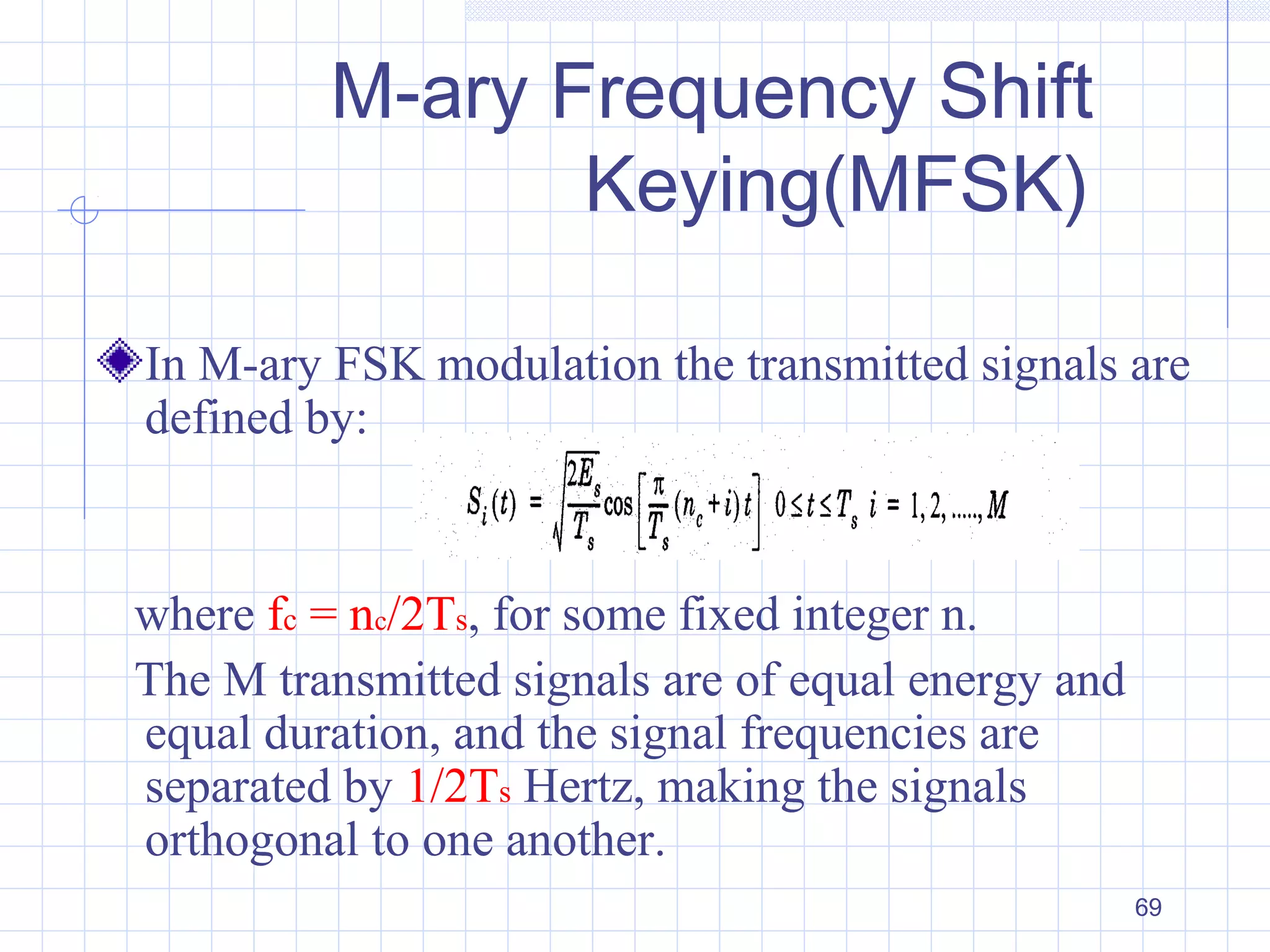 69
M-ary Frequency Shift
Keying(MFSK)
In M-ary FSK modulation the transmitted signals are
defined by:
where fc = nc/2Ts, for some fixed integer n.
The M transmitted signals are of equal energy and
equal duration, and the signal frequencies are
separated by 1/2Ts Hertz, making the signals
orthogonal to one another.
 
