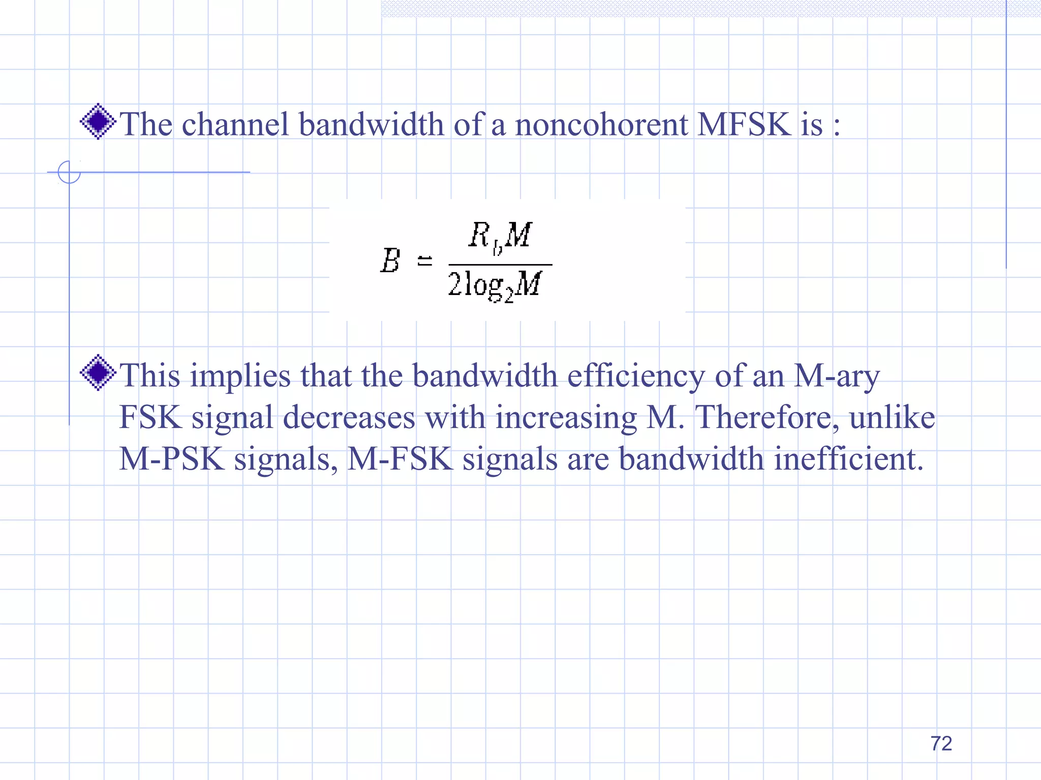 72
The channel bandwidth of a noncohorent MFSK is :
This implies that the bandwidth efficiency of an M-ary
FSK signal decreases with increasing M. Therefore, unlike
M-PSK signals, M-FSK signals are bandwidth inefficient.
 