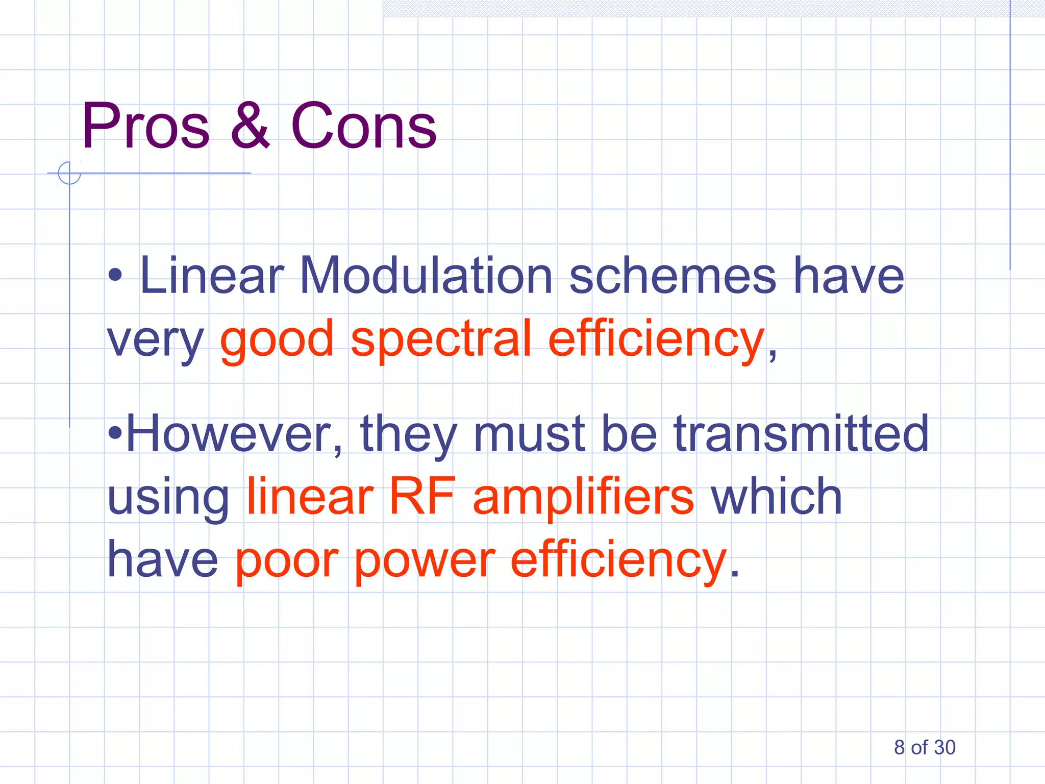 8 of 30
• Linear Modulation schemes have
very good spectral efficiency,
•However, they must be transmitted
using linear RF amplifiers which
have poor power efficiency.
Pros & Cons
 