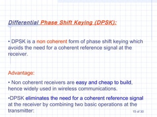 15 of 30
Differential Phase Shift Keying (DPSK):
• DPSK is a non coherent form of phase shift keying which
avoids the need for a coherent reference signal at the
receiver.
Advantage:
• Non coherent receivers are easy and cheap to build,
hence widely used in wireless communications.
•DPSK eliminates the need for a coherent reference signal
at the receiver by combining two basic operations at the
transmitter:
 