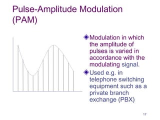 Pulse-Amplitude Modulation
(PAM)
Modulation in which
the amplitude of
pulses is varied in
accordance with the
modulating signal.
Used e.g. in
telephone switching
equipment such as a
private branch
exchange (PBX)
17
 