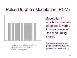 Pulse-Duration Modulation (PDM)
Modulation in
which the duration
of pulses is varied
in accordance with
the modulating
signal.
Deprecated synonyms:
pulse-length modulation,
pulse-width modulation.
Used e.g. in telephone switching
equipment such as a private
branch exchange (PBX)
18
 