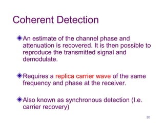 Coherent Detection
An estimate of the channel phase and
attenuation is recovered. It is then possible to
reproduce the transmitted signal and
demodulate.
Requires a replica carrier wave of the same
frequency and phase at the receiver.
Also known as synchronous detection (I.e.
carrier recovery)
20
 