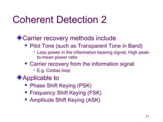 Coherent Detection 2
Carrier recovery methods include
 Pilot Tone (such as Transparent Tone in Band)
 Less power in the information bearing signal, High peak-
to-mean power ratio
 Carrier recovery from the information signal
 E.g. Costas loop
Applicable to
 Phase Shift Keying (PSK)
 Frequency Shift Keying (FSK)
 Amplitude Shift Keying (ASK)
21
 