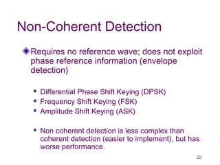 Non-Coherent Detection
Requires no reference wave; does not exploit
phase reference information (envelope
detection)
 Differential Phase Shift Keying (DPSK)
 Frequency Shift Keying (FSK)
 Amplitude Shift Keying (ASK)
 Non coherent detection is less complex than
coherent detection (easier to implement), but has
worse performance.
22
 