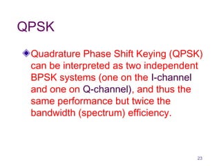 QPSK
Quadrature Phase Shift Keying (QPSK)
can be interpreted as two independent
BPSK systems (one on the I-channel
and one on Q-channel), and thus the
same performance but twice the
bandwidth (spectrum) efficiency.
23
 