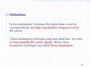 44
Definition:
In this modulation Technique the digital data is sent by
varying both the envelope and phase(or frequency) of an
RF carrier.
These modulation techniques map base band data into four
or more possible RF carrier signals. Hence, these
modulation techniques are called M-ary modulation.
 