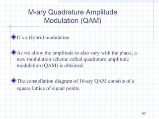 60
M-ary Quadrature Amplitude
Modulation (QAM)
It’s a Hybrid modulation
As we allow the amplitude to also vary with the phase, a
new modulation scheme called quadrature amplitude
modulation (QAM) is obtained.
The constellation diagram of 16-ary QAM consists of a
square lattice of signal points.
 