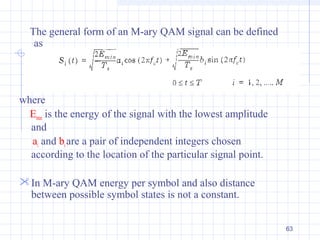 63
The general form of an M-ary QAM signal can be defined
as
where
Emin is the energy of the signal with the lowest amplitude
and
ai and biare a pair of independent integers chosen
according to the location of the particular signal point.
In M-ary QAM energy per symbol and also distance
between possible symbol states is not a constant.
 