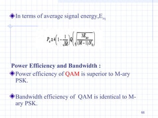 66
In terms of average signal energy,Eavg
Power Efficiency and Bandwidth :
Power efficiency of QAM is superior to M-ary
PSK.
Bandwidth efficiency of QAM is identical to M-
ary PSK.
 