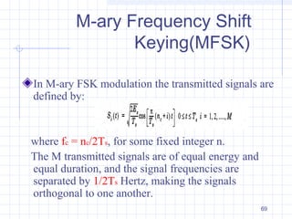 69
M-ary Frequency Shift
Keying(MFSK)
In M-ary FSK modulation the transmitted signals are
defined by:
where fc = nc/2Ts, for some fixed integer n.
The M transmitted signals are of equal energy and
equal duration, and the signal frequencies are
separated by 1/2Ts Hertz, making the signals
orthogonal to one another.
 