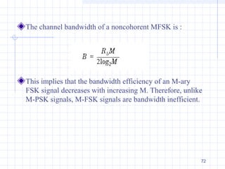 72
The channel bandwidth of a noncohorent MFSK is :
This implies that the bandwidth efficiency of an M-ary
FSK signal decreases with increasing M. Therefore, unlike
M-PSK signals, M-FSK signals are bandwidth inefficient.
 