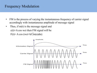 Frequency Modulation
• FM is the process of varying the instantaneous frequency of carrier signal
accordingly with instantaneous amplitude of message signal
• Thus, if m(t) is the message signal and
c(t)=A cos wct then FM signal will be
F(t)= A cos (wct+kf ∫m(α)dα)
 