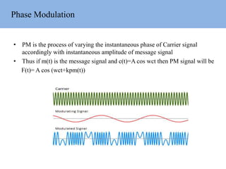 Phase Modulation
• PM is the process of varying the instantaneous phase of Carrier signal
accordingly with instantaneous amplitude of message signal
• Thus if m(t) is the message signal and c(t)=A cos wct then PM signal will be
F(t)= A cos (wct+kpm(t))
 