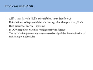 Problems with ASK
• ASK transmission is highly susceptible to noise interference
• Unintentional voltages combine with the signal to change the amplitude
• High amount of energy is required
• In OOK one of the values is represented by no voltage
• The modulation process produces a complex signal that is combination of
many simple frequencies
 