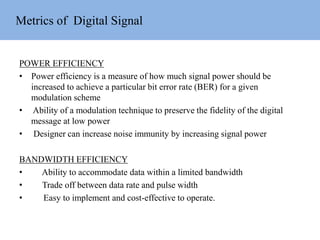 Metrics of Digital Signal
POWER EFFICIENCY
• Power efficiency is a measure of how much signal power should be
increased to achieve a particular bit error rate (BER) for a given
modulation scheme
• Ability of a modulation technique to preserve the fidelity of the digital
message at low power
• Designer can increase noise immunity by increasing signal power
BANDWIDTH EFFICIENCY
• Ability to accommodate data within a limited bandwidth
• Trade off between data rate and pulse width
• Easy to implement and cost-effective to operate.
 