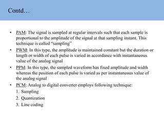 Contd…
• PAM: The signal is sampled at regular intervals such that each sample is
proportional to the amplitude of the signal at that sampling instant. This
technique is called “sampling”
• PWM: In this type, the amplitude is maintained constant but the duration or
length or width of each pulse is varied in accordance with instantaneous
value of the analog signal
• PPM: In this type, the sampled waveform has fixed amplitude and width
whereas the position of each pulse is varied as per instantaneous value of
the analog signal
• PCM: Analog to digital converter employs following technique:
1. Sampling
2. Quantization
3. Line coding
 