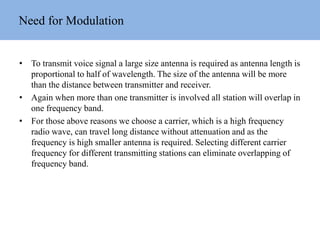Need for Modulation
• To transmit voice signal a large size antenna is required as antenna length is
proportional to half of wavelength. The size of the antenna will be more
than the distance between transmitter and receiver.
• Again when more than one transmitter is involved all station will overlap in
one frequency band.
• For those above reasons we choose a carrier, which is a high frequency
radio wave, can travel long distance without attenuation and as the
frequency is high smaller antenna is required. Selecting different carrier
frequency for different transmitting stations can eliminate overlapping of
frequency band.
 