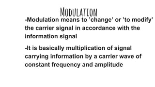 Modulation-Modulation means to ’change’ or ’to modify’
the carrier signal in accordance with the
information signal
-It is basically multiplication of signal
carrying information by a carrier wave of
constant frequency and amplitude
 