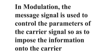 In Modulation, the
message signal is used to
control the parameters of
the carrier signal so as to
impose the information
onto the carrier
 