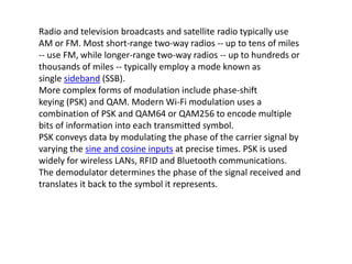 Radio and television broadcasts and satellite radio typically use
AM or FM. Most short-range two-way radios -- up to tens of miles
-- use FM, while longer-range two-way radios -- up to hundreds or
thousands of miles -- typically employ a mode known as
single sideband (SSB).
More complex forms of modulation include phase-shift
keying (PSK) and QAM. Modern Wi-Fi modulation uses a
combination of PSK and QAM64 or QAM256 to encode multiple
bits of information into each transmitted symbol.
PSK conveys data by modulating the phase of the carrier signal by
varying the sine and cosine inputs at precise times. PSK is used
widely for wireless LANs, RFID and Bluetooth communications.
The demodulator determines the phase of the signal received and
translates it back to the symbol it represents.
 