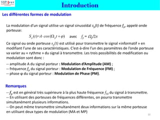 La modulation d’un signal utilise un signal sinusoïdal sp(t) de fréquence fp, appelé onde
porteuse:
avec fp = p/2π
Ce signal ou onde porteuse sp(t) est utilisé pour transmettre le signal «informatif » en
modifiant l’une de ses caractéristiques. C’est-à-dire l’un des paramètres de l’onde porteuse
va varier au « rythme » du signal à transmettre. Les trois possibilités de modification ou
modulation sont donc :
-- amplitude A du signal porteur : Modulation d’Amplitude (AM) ;
-- fréquence fp du signal porteur : Modulation de Fréquence (FM) ;
-- phase ϕ du signal porteur : Modulation de Phase (PM).
Les différentes formes de modulation
Introduction
-- fp est en général très supérieure à la plus haute fréquence fM du signal à transmettre.
-- En utilisant des porteuses de fréquences différentes, on pourra transmettre
simultanément plusieurs informations.
-- On peut même transmettre simultanément deux informations sur la même porteuse
en utilisant deux types de modulation (MA et MP)
Remarques
10
( )= ( )
p p
S t A cos t 
  +
 