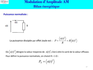 Modulation d’Amplitude AM
Bilan énergétique
Puissance normalisée :
La puissance dissipée par effet Joule est : 2
2
)
(
)
(
t
i
R
R
t
s
P =
=
Où désigne la valeur moyenne de , c’est à dire le carré de la valeur efficace.
Pour définir la puissance normalisée, on choisit R = 1 Ω :
2
)
(t
s 2
)
(t
s
2
)
(t
s
PN =
17
 