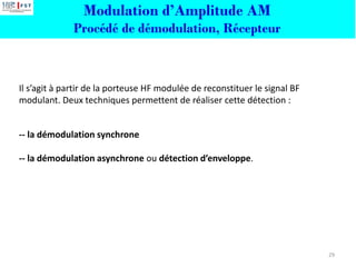 Modulation d’Amplitude AM
Procédé de démodulation, Récepteur
Il s’agit à partir de la porteuse HF modulée de reconstituer le signal BF
modulant. Deux techniques permettent de réaliser cette détection :
-- la démodulation synchrone
-- la démodulation asynchrone ou détection d’enveloppe.
29
 