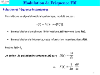 Modulation de Fréquence FM
Pulsation et fréquence instantanées
34
Considérons un signal sinusoïdal quelconque, modulé ou pas :
𝑠 𝑡 = 𝑆(𝑡) ∙ 𝑐𝑜𝑠 )
▪ En modulation d’amplitude, l’information si(t)intervient dans S(t).
▪ En modulation de fréquence, cette information intervient dans θ(t) .
Posons S(t)=Sp
On définit , la pulsation instantanée Ω(t) par : 𝛺(𝑡) =
𝑑𝜃
𝑑𝑡
𝐹(𝑡) =
1
2𝜋
⋅
𝑑𝜃
𝑑𝑡
⇒
 